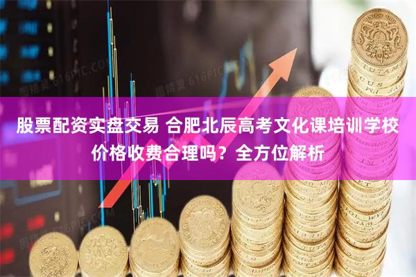 股票配资实盘交易 合肥北辰高考文化课培训学校价格收费合理吗？全方位解析