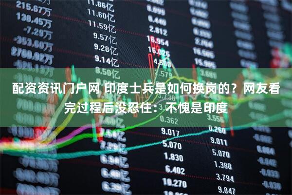 配资资讯门户网 印度士兵是如何换岗的？网友看完过程后没忍住：不愧是印度