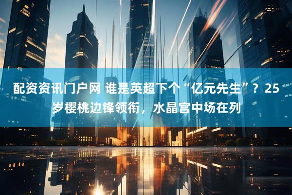 配资资讯门户网 谁是英超下个“亿元先生”？25岁樱桃边锋领衔，水晶宫中场在列