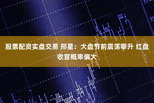 股票配资实盘交易 邢星：大盘节前震荡攀升 红盘收官概率偏大