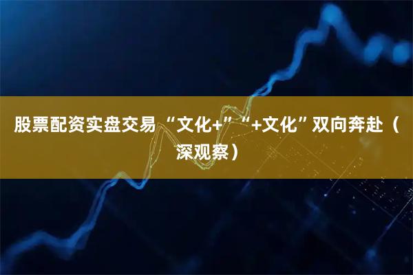股票配资实盘交易 “文化+”“+文化”双向奔赴（深观察）