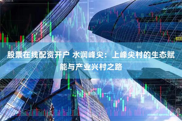 股票在线配资开户 水润峰尖：上峰尖村的生态赋能与产业兴村之路