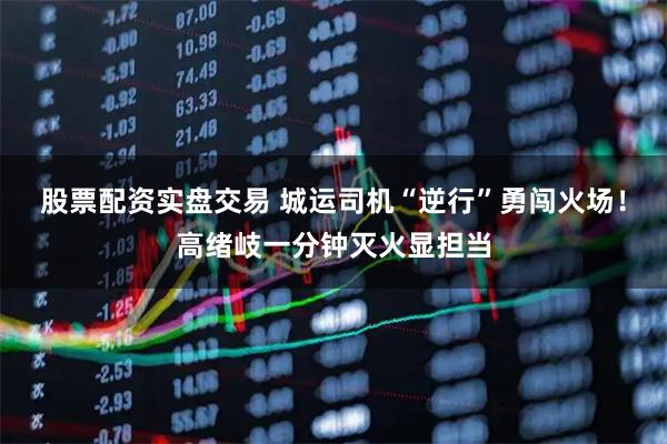 股票配资实盘交易 城运司机“逆行”勇闯火场！高绪岐一分钟灭火显担当
