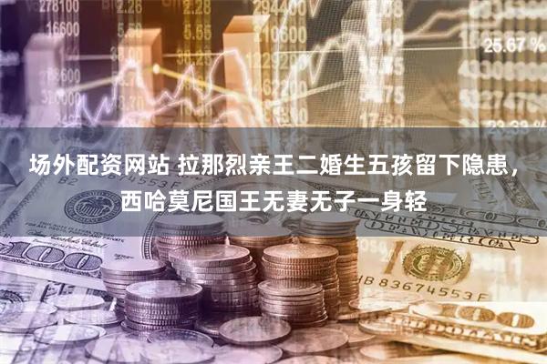 场外配资网站 拉那烈亲王二婚生五孩留下隐患，西哈莫尼国王无妻无子一身轻