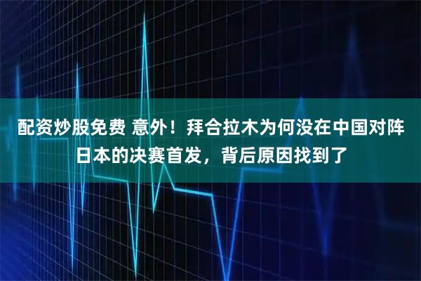 配资炒股免费 意外！拜合拉木为何没在中国对阵日本的决赛首发，背后原因找到了