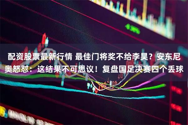 配资股票最新行情 最佳门将奖不给李昊？安东尼奥怒怼：这结果不可思议！复盘国足决赛四个丢球