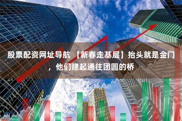股票配资网址导航 【新春走基层】抬头就是金门，他们建起通往团圆的桥