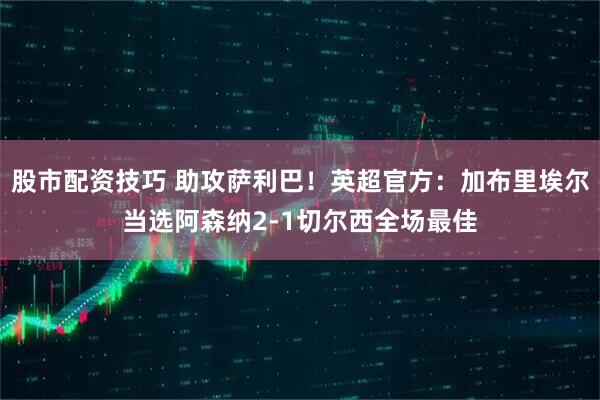 股市配资技巧 助攻萨利巴！英超官方：加布里埃尔当选阿森纳2-1切尔西全场最佳