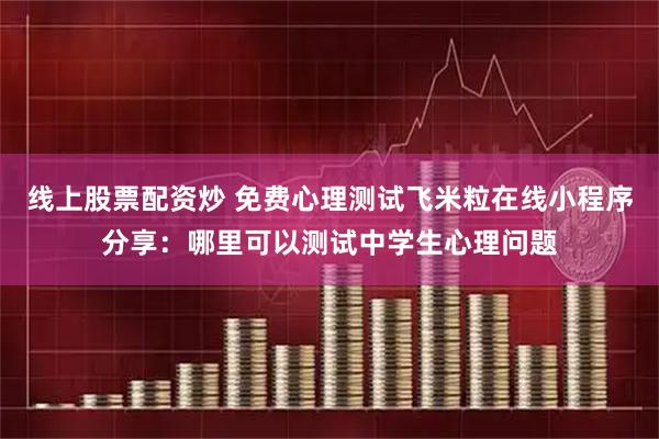 线上股票配资炒 免费心理测试飞米粒在线小程序分享：哪里可以测试中学生心理问题