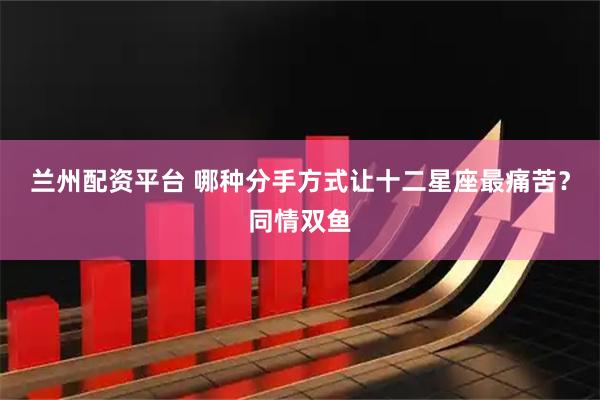 兰州配资平台 哪种分手方式让十二星座最痛苦？同情双鱼