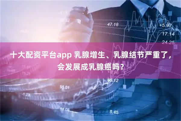 十大配资平台app 乳腺增生、乳腺结节严重了，会发展成乳腺癌吗？