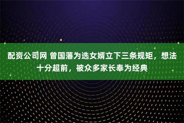 配资公司网 曾国藩为选女婿立下三条规矩，想法十分超前，被众多家长奉为经典