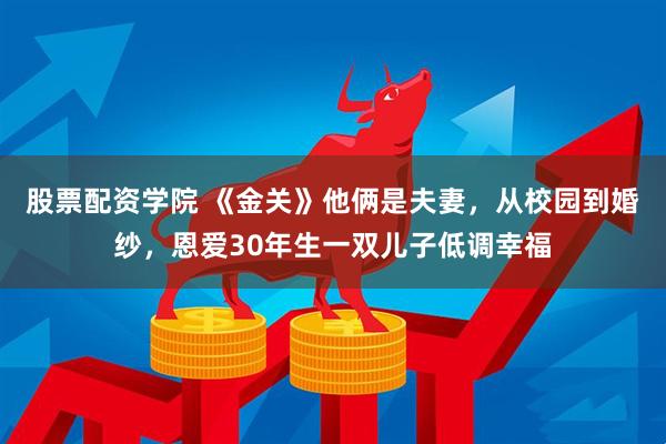 股票配资学院 《金关》他俩是夫妻，从校园到婚纱，恩爱30年生一双儿子低调幸福