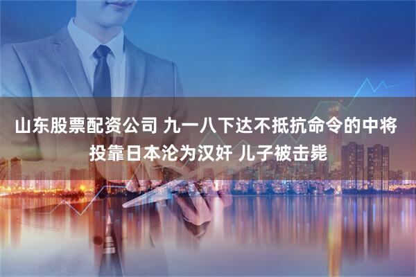 山东股票配资公司 九一八下达不抵抗命令的中将 投靠日本沦为汉奸 儿子被击毙