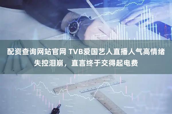 配资查询网站官网 TVB爱国艺人直播人气高情绪失控泪崩，直言终于交得起电费