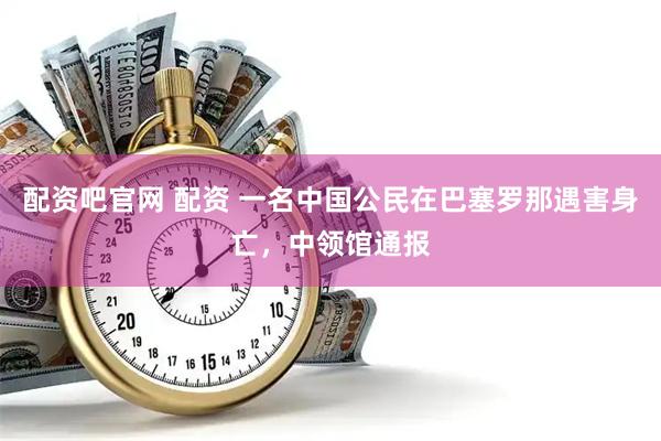 配资吧官网 配资 一名中国公民在巴塞罗那遇害身亡，中领馆通报