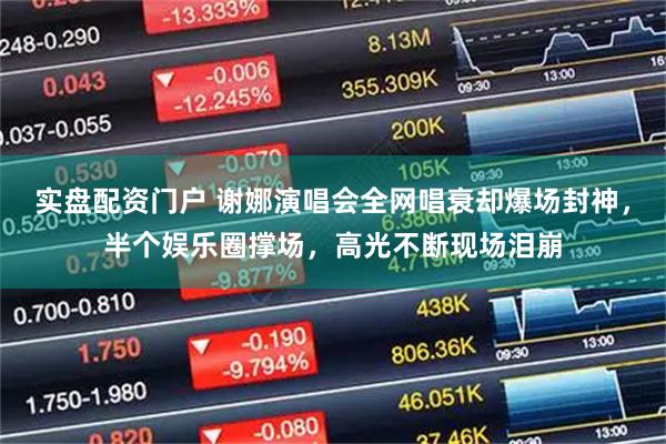 实盘配资门户 谢娜演唱会全网唱衰却爆场封神，半个娱乐圈撑场，高光不断现场泪崩